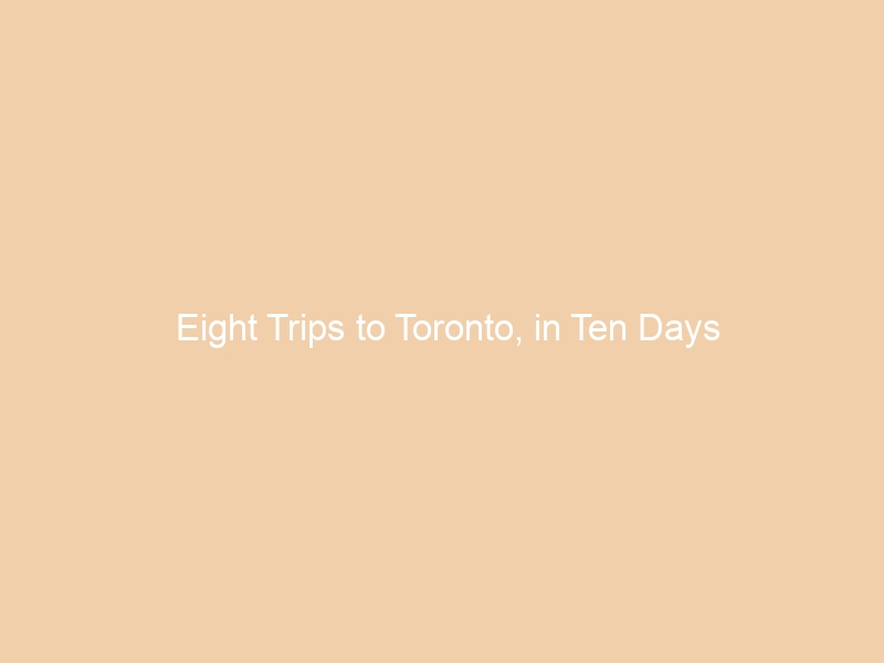 Eight Trips to Toronto, in Ten Days