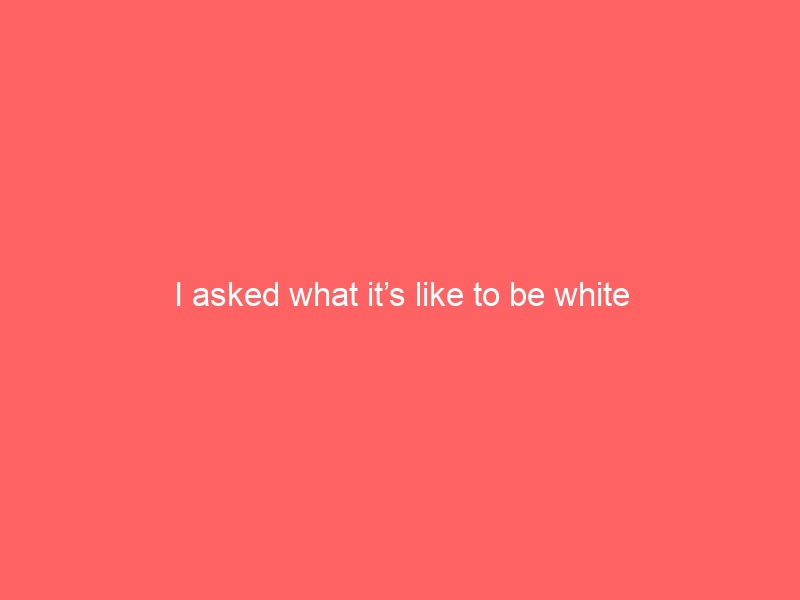 I asked what it’s like to be white