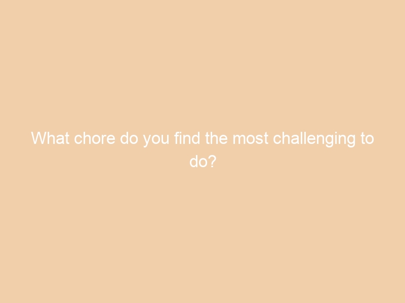 What chore do you find the most challenging to do?