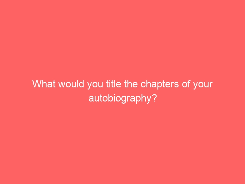 What would you title the chapters of your autobiography?